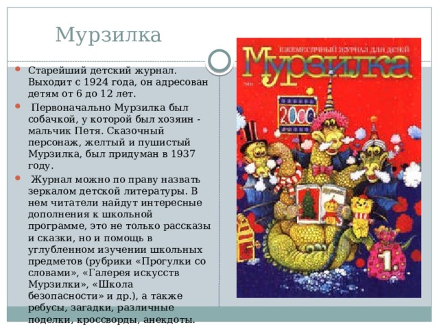Мурзилка Старейший детский журнал. Выходит с 1924 года, он адресован детям от 6 до 12 лет.  Первоначально Мурзилка был собачкой, у которой был хозяин - мальчик Петя. Сказочный персонаж, желтый и пушистый Мурзилка, был придуман в 1937 году.  Журнал можно по праву назвать зеркалом детской литературы. В нем читатели найдут интересные дополнения к школьной программе, это не только рассказы и сказки, но и помощь в углубленном изучении школьных предметов (рубрики «Прогулки со словами», «Галерея искусств Мурзилки», «Школа безопасности» и др.), а также ребусы, загадки, различные поделки, кроссворды, анекдоты. 