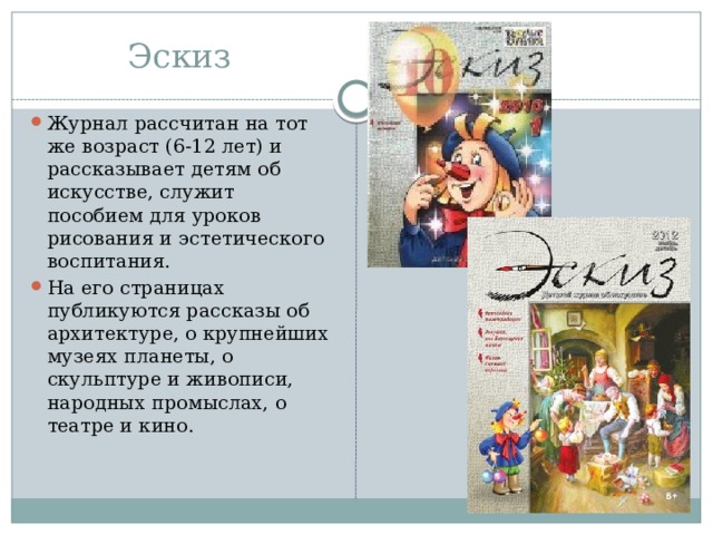 Эскиз Журнал рассчитан на тот же возраст (6-12 лет) и рассказывает детям об искусстве, служит пособием для уроков рисования и эстетического воспитания. На его страницах публикуются рассказы об архитектуре, о крупнейших музеях планеты, о скульптуре и живописи, народных промыслах, о театре и кино.  
