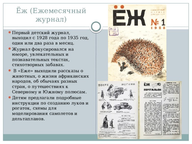 Ёж (Ежемесячный журнал) Первый детский журнал, выходил с 1928 года по 1935 год, один или два раза в месяц.  Журнал фокусировался на юморе, увлекательных и познавательных текстах, стихотворных забавах.  В «Еже» выходили рассказы о животных, о жизни африканских народов, об обычаях разных стран, о путешествиях к Северному и Южному полюсам. Детям предлагали подробные инструкции по созданию луков и рогаток, схемы для моделирования самолетов и дельтапланов.  