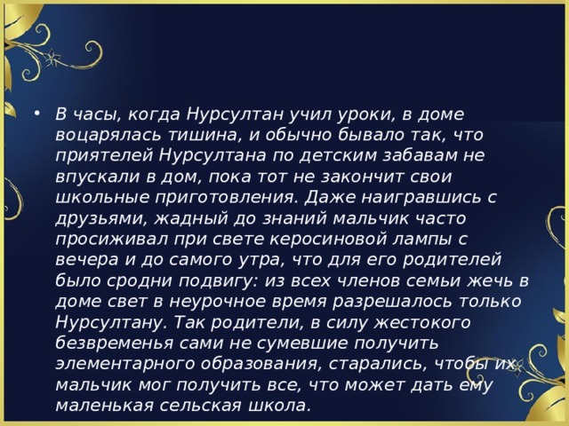 В часы, когда Нурсултан учил уроки, в доме воцарялась тишина, и обычно бывало так, что приятелей Нурсултана по детским забавам не впускали в дом, пока тот не закончит свои школьные приготовления. Даже наигравшись с друзьями, жадный до знаний мальчик часто просиживал при свете керосиновой лампы с вечера и до самого утра, что для его родителей было сродни подвигу: из всех членов семьи жечь в доме свет в неурочное время разрешалось только Нурсултану. Так родители, в силу жестокого безвременья сами не сумевшие получить элементарного образования, старались, чтобы их мальчик мог получить все, что может дать ему маленькая сельская школа. 