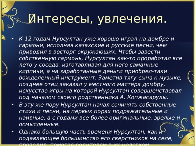 Интересы, увлечения. К 12 годам Нурсултан уже хорошо играл на домбре и гармони, исполняя казахские и русские песни, чем приводил в восторг окружаюших. Чтобы завести собственную гармонь, Нурсултан как-то проработал все лето у соседа, изготавливая для него саманные кирпичи, а на заработанные деньги приобрел-таки вожделенный инструмент. Заметив тягу сына к музыке, позднее отец заказал у местного мастера домбру, искусство игры на которой Нурсултан совершенствовал под началом своего родственника А. Копжасарулы. В эту же пору Нурсултан начал сочинять собственные стихи и песни, на первых порах подражательные и наивные, а с годами все более оригинальные, зрелые и осмысленные. Однако большую часть времени Нурсултан, как и подавляющее большинство его сверстников на селе, проводил, помогая родителям в их нелегком крестьянском труде. 