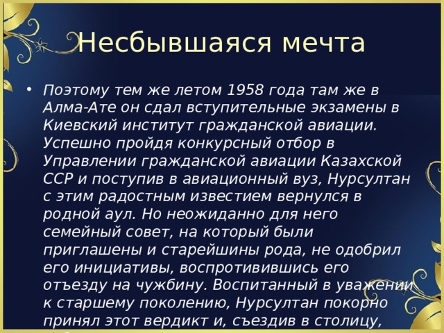 Несбывшаяся мечта Поэтому тем же летом 1958 года там же в Алма-Ате он сдал вступительные экзамены в Киевский институт гражданской авиации. Успешно пройдя конкурсный отбор в Управлении гражданской авиации Казахской ССР и поступив в авиационный вуз, Нурсултан с этим радостным известием вернулся в родной аул. Но неожиданно для него семейный совет, на который были приглашены и старейшины рода, не одобрил его инициативы, воспротивившись его отъезду на чужбину. Воспитанный в уважении к старшему поколению, Нурсултан покорно принял этот вердикт и, съездив в столицу, забрал свои документы. 