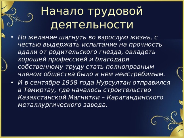 Начало трудовой деятельности Но желание шагнуть во взрослую жизнь, с честью выдержать испытание на прочность вдали от родительского гнезда, овладеть хорошей профессией и благодаря собственному труду стать полноправным членом общества было в нем неистребимым. И в сентябре 1958 года Нурсултан отправился в Темиртау, где началось строительство Казахстанской Магнитки – Карагандинского металлургического завода. 
