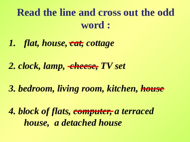 Read the line and cross out the odd word :   flat, house, cat, cottage  2. clock, lamp, cheese, TV set  3. bedroom, living room, kitchen, house  4. block of flats, computer, a terraced house, a detached house 
