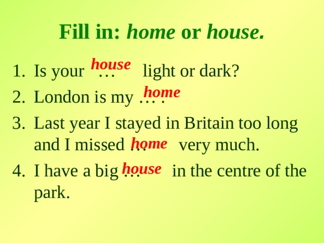 Fill in:  home or house . house  Is your … light or dark? London is my … . Last year I stayed in Britain too long and I missed … very much. I have a big … in the centre of the park. home  home  house  