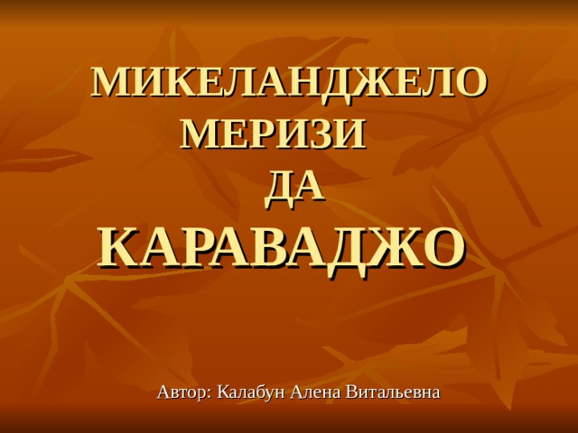 МИКЕЛАНДЖЕЛО МЕРИЗИ  ДА  КАРАВАДЖО    Автор: Калабун Алена Витальевна 