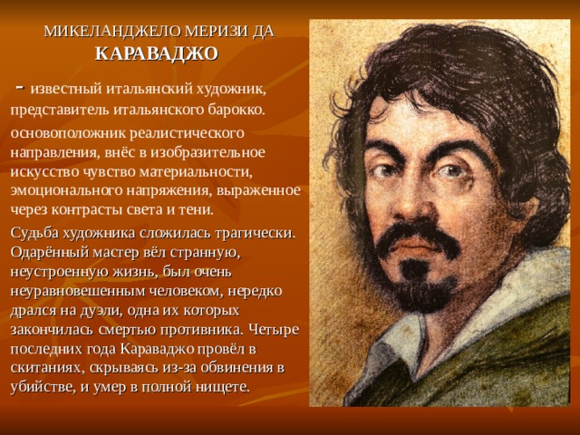  МИКЕЛАНДЖЕЛО МЕРИЗИ ДА КАРАВАДЖО  - известный итальянский художник, представитель итальянского барокко. основоположник реалистического направления, внёс в изобразительное искусство чувство материальности, эмоционального напряжения, выраженное через контрасты света и тени. Судьба художника сложилась трагически. Одарённый мастер вёл странную, неустроенную жизнь, был очень неуравновешенным человеком, нередко дрался на дуэли, одна их которых закончилась смертью противника. Четыре последних года Караваджо провёл в скитаниях, скрываясь из-за обвинения в убийстве, и умер в полной нищете. 