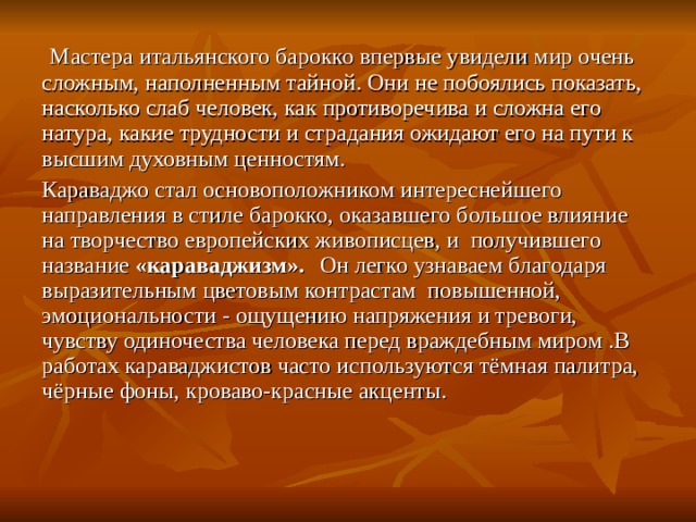  Мастера итальянского барокко впервые увидели мир очень сложным, наполненным тайной. Они не побоялись показать, насколько слаб человек, как противоречива и сложна его натура, какие трудности и страдания ожидают его на пути к высшим духовным ценностям. Караваджо стал основоположником интереснейшего направления в стиле барокко, оказавшего большое влияние на творчество европейских живописцев, и получившего название «караваджизм».    Он легко узнаваем благодаря выразительным цветовым контрастам повышенной, эмоциональности - ощущению напряжения и тревоги, чувству одиночества человека перед враждебным миром .В работах караваджистов часто используются тёмная палитра, чёрные фоны, кроваво-красные акценты.   