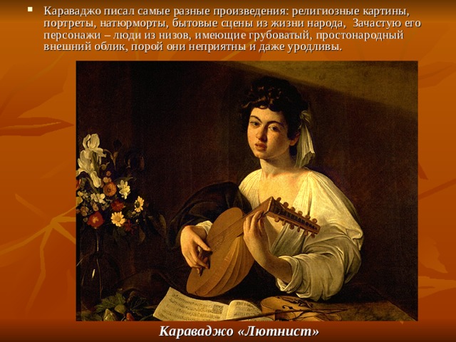 Караваджо писал самые разные произведения: религиозные картины, портреты, натюрморты, бытовые сцены из жизни народа, Зачастую его персонажи – люди из низов, имеющие грубоватый, простонародный внешний облик, порой они неприятны и даже уродливы.                   Караваджо «Лютнист»  