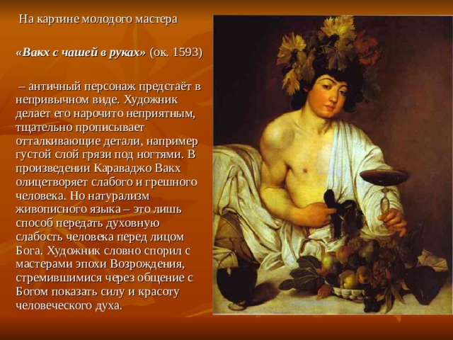  На картине молодого мастера «Вакх с чашей в руках»  (ок. 1593) – античный персонаж предстаёт в непривычном виде. Художник делает его нарочито неприятным, тщательно прописывает отталкивающие детали, например густой слой грязи под ногтями. В произведении Караваджо Вакх олицетворяет слабого и грешного человека. Но натурализм живописного языка – это лишь способ передать духовную слабость человека перед лицом Бога. Художник словно спорил с мастерами эпохи Возрождения, стремившимися через общение с Богом показать силу и красоту человеческого духа. 