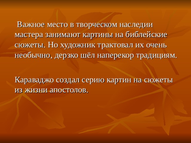  Важное место в творческом наследии мастера занимают картины на библейские сюжеты. Но художник трактовал их очень необычно, дерзко шёл наперекор традициям. Караваджо создал серию картин на сюжеты из жизни апостолов. 