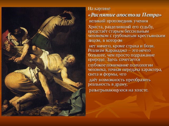 На картине «Распятие апостола Петра »  великий проповедник учения Христа, разделивший его судьбу, предстаёт старым бессильным человеком с грубоватым крестьянским лицом, в котором  нет ничего, кроме страха и боли. Реализм Караваджо – это нечто большее, чем просто подражание природе. Здесь сочетается глубокое понимание психологии человека, точная передача характера, света и формы, что  даёт возможность преобразить реальность в драму,  разыгрывающуюся на холсте. 