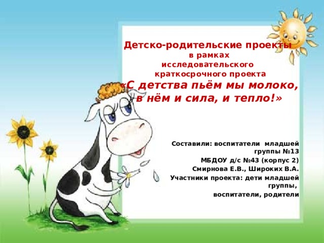 Детско-родительские проекты  в рамках  исследовательского  краткосрочного проекта  «С детства пьём мы молоко, в нём и сила, и тепло!»   Составили: воспитатели младшей группы №13 МБДОУ д/с №43 (корпус 2) Смирнова Е.В., Широких В.А. Участники проекта: дети младшей группы, воспитатели, родители 
