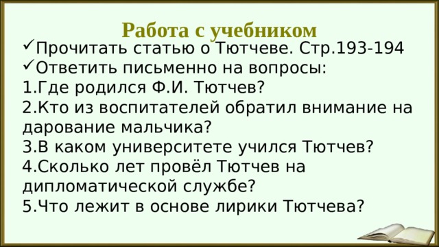Работа с учебником Прочитать статью о Тютчеве. Стр.193-194 Ответить письменно на вопросы: 1.Где родился Ф.И. Тютчев? 2.Кто из воспитателей обратил внимание на дарование мальчика? 3.В каком университете учился Тютчев? 4.Сколько лет провёл Тютчев на дипломатической службе? 5.Что лежит в основе лирики Тютчева? 