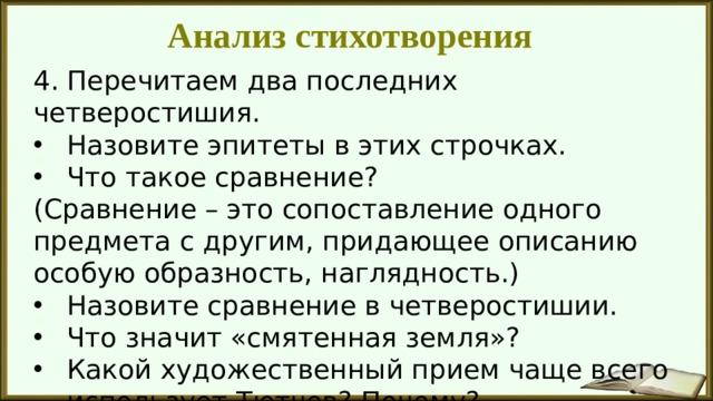 Анализ стихотворения 4. Перечитаем два последних четверостишия. Назовите эпитеты в этих строчках. Что такое сравнение? (Сравнение – это сопоставление одного предмета с другим, придающее описанию особую образность, наглядность.) Назовите сравнение в четверостишии. Что значит «смятенная земля»? Какой художественный прием чаще всего использует Тютчев? Почему? 