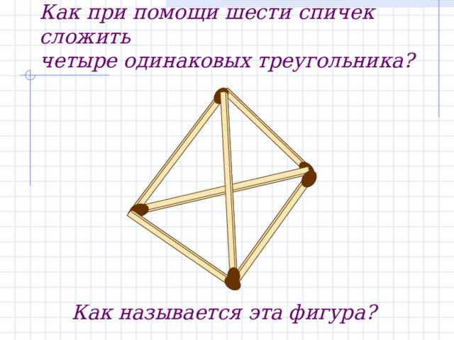 Задача.   Как при помощи шести спичек сложить  четыре одинаковых треугольника? Как называется эта фигура? 
