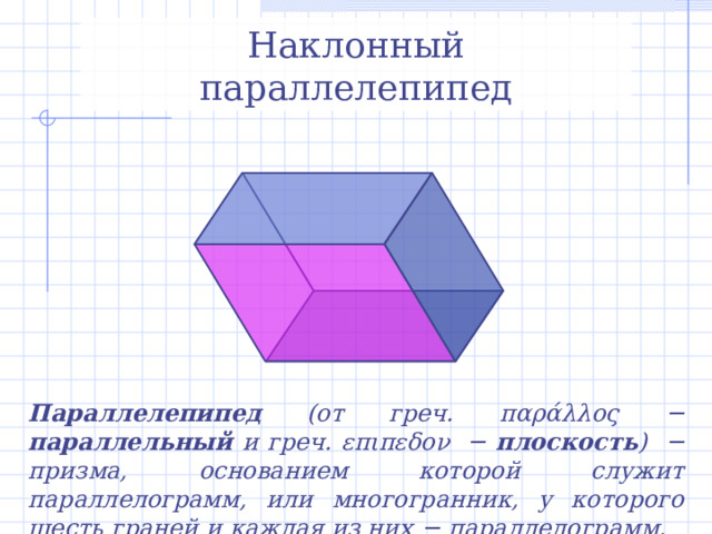 Наклонный параллелепипед Параллелепипед (от греч. παράλλος −  параллельный и греч. επιπεδον  −  плоскость )  − призма, основанием которой служит параллелограмм, или многогранник, у которого шесть граней и каждая из них − параллелограмм. 