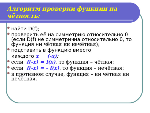 Алгоритм проверки функции на чётность: найти D(f) ; проверить её на симметрию относительно 0 (если D(f) не симметрична относительно 0, то функция ни чётная ни нечётная); подставить в функцию вместо  каждого х  (-х) ; если  f(-x) = f(x) ,  то функция – чётная; если  f(-x) = - f(x) ,  то функция – нечётная; в противном случае, функция – ни чётная ни нечётная.   