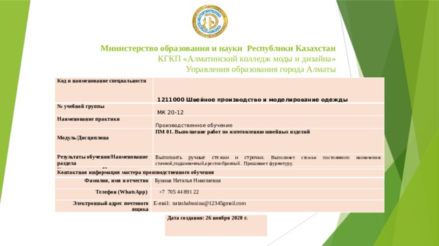Министерство образования и науки Республики Казахстан  КГКП «Алматинский колледж моды и дизайна»  Управления образования города Алматы Код и наименование специальности   1211000 Швейное производство и моделирование одежды № учебной группы   МК 20-12 Наименование практики Производственное обучение   Модуль/Дисциплина ПМ 01. Выполнение работ по изготовлению швейных изделий Результаты обучения/Наименование раздела Выполнить ручные стежки и строчки . Выполняет стежки постоянного назначения: стачной,подшивочный,крестообразный . Пришивает фурнитуру. Критерии оценки/Наименование темы   Контактная информация мастера производственного обучения Фамилия, имя и отчество Телефон (WhatsApp)   Бунина Наталья Николаевна  +7  705 44 891 22 Электронный адрес почтового ящика E-mail: natashabunina@12345gmail.com Дата создания: 26 ноября 2020 г. 