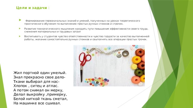 Цели и задачи :   Формирование первоначальных знаний и умений, полученных на уроках теоретического практического обучения по выполнению простых ручных стежков и строчек. Развитие технологического мышления находить пути повышения эффективности своего труда, снижения материальных и трудовых затрат Воспитывать у студентов чувство ответственности и чувство гордости за качество выполненной работы, желание самостоятельно ручных стежков и свыполнять все операции простых трочек. Жил портной один умелый. Знал прекрасно свое дело- Ткани выбирал для нас- Хлопок , ситец и атлас.  А потом снимал он мерку, Делал выкройку ,примерку, Белой ниткой ткань сметал, На машинке все сшивал. 