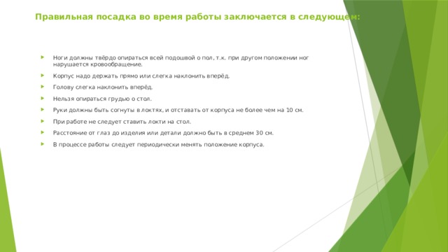 Правильная посадка во время работы заключается в следующем:   Ноги должны твёрдо опираться всей подошвой о пол, т.к. при другом положении ног нарушается кровообращение. Корпус надо держать прямо или слегка наклонить вперёд. Голову слегка наклонить вперёд. Нельзя опираться грудью о стол. Руки должны быть согнуты в локтях, и отставать от корпуса не более чем на 10 см. При работе не следует ставить локти на стол. Расстояние от глаз до изделия или детали должно быть в среднем 30 см. В процессе работы следует периодически менять положение корпуса. 