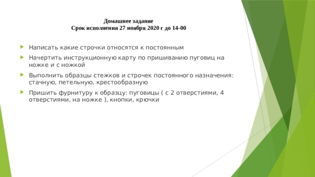 Домашнее задание  Срок исполнения 27 ноября 2020 г до 14-00 Написать какие строчки относятся к постоянным Начертить инструкционную карту по пришиванию пуговиц на ножке и с ножкой Выполнить образцы стежков и строчек постоянного назначения: стачную, петельную, крестообразную Пришить фурнитуру к образцу: пуговицы ( с 2 отверстиями, 4 отверстиями, на ножке ), кнопки, крючки 