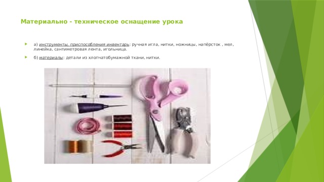 Материально - техническое оснащение урока а)  инструменты, приспособления инвентарь : ручная игла, нитки, ножницы, напёрсток , мел, линейка, сантиметровая лента, игольница. б)  материалы : детали из хлопчатобумажной ткани, нитки. 