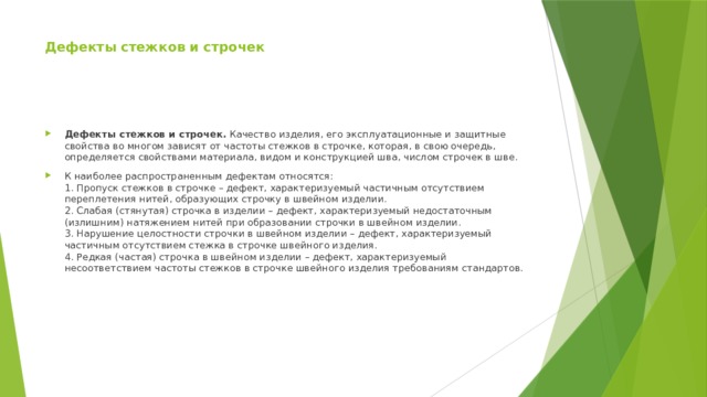 Дефекты стежков и строчек Дефекты стежков и строчек.  Качество изделия, его эксплуатационные и защитные свойства во многом зависят от частоты стежков в строчке, которая, в свою очередь, определяется свойствами материала, видом и конструкцией шва, числом строчек в шве. К наиболее распространенным дефектам относятся:  1. Пропуск стежков в строчке – дефект, характеризуемый частичным отсутствием переплетения нитей, образующих строчку в швейном изделии.  2. Слабая (стянутая) строчка в изделии – дефект, характеризуемый недостаточным (излишним) натяжением нитей при образовании строчки в швейном изделии.  3. Нарушение целостности строчки в швейном изделии – дефект, характеризуемый частичным отсутствием стежка в строчке швейного изделия.  4. Редкая (частая) строчка в швейном изделии – дефект, характеризуемый несоответствием частоты стежков в строчке швейного изделия требованиям стандартов. 