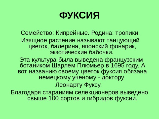 ФУКСИЯ  Семейство: Кипрейные. Родина: тропики.  Изящное растение называют танцующий цветок, балерина, японский фонарик, экзотические бабочки.  Эта культура была выведена французским ботаником Шарлем Плюмьер в 1695 году. А вот названию своему цветок фуксия обязана немецкому ученому - доктору Леонарту Фуксу. Благодаря стараниям селекционеров выведено свыше 100 сортов и гибридов фуксии. 