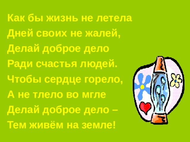 Как бы жизнь не летела Дней своих не жалей, Делай доброе дело Ради счастья людей. Чтобы сердце горело, А не тлело во мгле Делай доброе дело – Тем живём на земле! 
