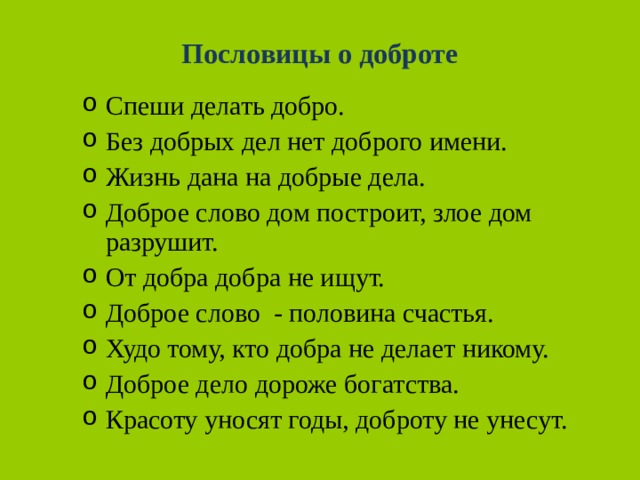 Пословицы о доброте Спеши делать добро. Без добрых дел нет доброго имени. Жизнь дана на добрые дела. Доброе слово дом построит, злое дом разрушит. От добра добра не ищут. Доброе слово - половина счастья. Худо тому, кто добра не делает никому. Доброе дело дороже богатства. Красоту уносят годы, доброту не унесут. 