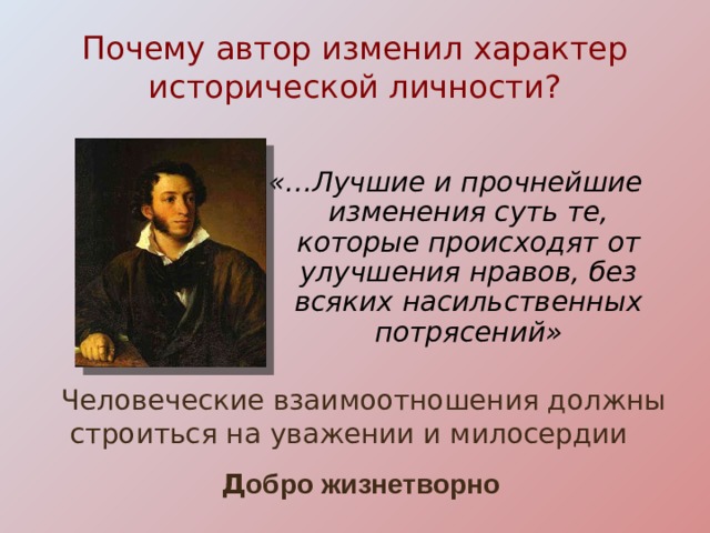 Почему автор изменил характер исторической личности? «…Лучшие и прочнейшие изменения суть те, которые происходят от улучшения нравов, без всяких насильственных потрясений»  Человеческие взаимоотношения должны строиться на уважении и милосердии  Д обро жизнетворно