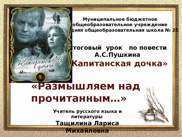 Муниципальное бюджетное общеобразовательное учреждение средняя общеобразовательная школа № 25 Итоговый урок по повести А.С.Пушкина  «Капитанская дочка»    «Размышляем над прочитанным…»   Учитель русского языка и литературы Тащилина Лариса Михайловна