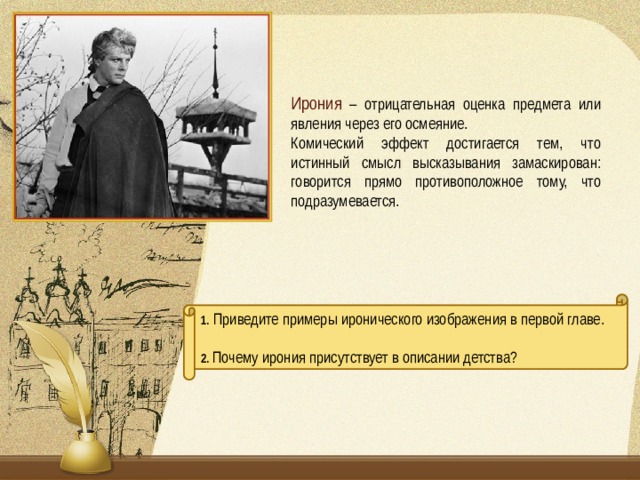 Ирония  – отрицательная оценка предмета или явления через его осмеяние. Комический эффект достигается тем, что истинный смысл высказывания замаскирован: говорится прямо противоположное тому, что подразумевается. 1. Приведите примеры иронического изображения в первой главе. 2. Почему ирония присутствует в описании детства?