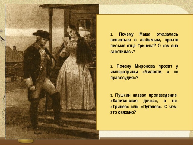 1. Почему Маша отказалась венчаться с любимым, прочтя письмо отца Гринева? О ком она заботилась? 2. Почему Миронова просит у императрицы «Милости, а не правосудия»? 3. Пушкин назвал произведение «Капитанская дочка», а не «Гринёв» или «Пугачев». С чем это связано?