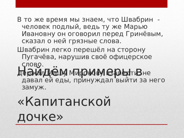 В то же время мы знаем, что Швабрин - человек подлый, ведь ту же Марью Ивановну он оговорил перед Гринёвым, сказал о ней грязные слова. Швабрин легко перешёл на сторону Пугачёва, нарушив своё офицерское слово. Держал Машу Миронову взаперти, не давал ей еды, принуждал выйти за него замуж. Найдём примеры в  «Капитанской дочке»