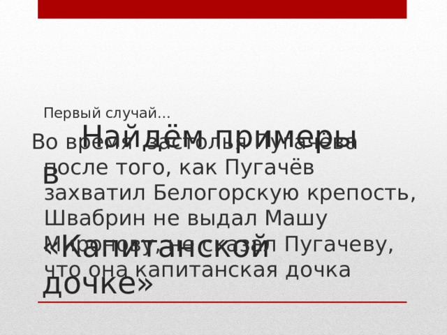 Первый случай… Во время застолья Пугачёва после того, как Пугачёв захватил Белогорскую крепость, Швабрин не выдал Машу Миронову, не сказал Пугачеву, что она капитанская дочка  Найдём примеры в  «Капитанской дочке»
