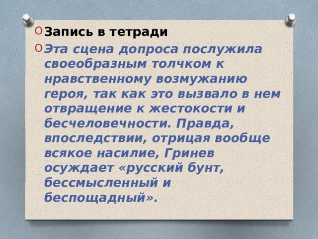 Запись в тетради Эта сцена допроса послужила своеобразным толчком к нравственному возмужанию героя, так как это вызвало в нем отвращение к жестокости и бесчеловечности. Правда, впоследствии, отрицая вообще всякое насилие, Гринев осуждает «русский бунт, бессмысленный и беспощадный».