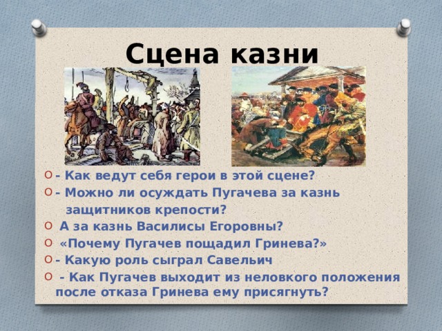 Сцена казни - Как ведут себя герои в этой сцене? - Можно ли осуждать Пугачева за казнь  защитников крепости?  А за казнь Василисы Егоровны?  «Почему Пугачев пощадил Гринева?» - Какую роль сыграл Савельич  - Как Пугачев выходит из неловкого положения после отказа Гринева ему присягнуть?