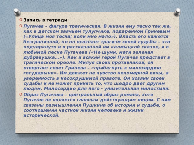 Запись в тетради Пугачев – фигура трагическая. В жизни ему тесно так же, как в детском заячьем тулупчике, подаренном Гриневым («Улица моя тесна; воли мне мало»). Власть его кажется безграничной, но он осознает трагизм своей судьбы – это подчеркнуто и в рассказанной им калмыцкой сказке, и в любимой песне Пугачева («Не шуми, мати зеленая дубравушка…»). Как и всякий герой Пугачев предстает в трагическом ореоле. Милуя своих противников, он отвергает совет Гринева – «прибегнуть к милосердию государыни». Им движет не чувство непомерной вины, а уверенность в несокрушимой правоте. Он хозяин своей судьбы и не может принять то, что щедро дает другим людям. Милосердие для него - унизительная милостыня. Образ Пугачева – центральный образ романа, хотя Пугачев не является главным действующим лицом. С ним связаны размышления Пушкина об истории и судьбе, о соотношении частной жизни человека и жизни исторической.
