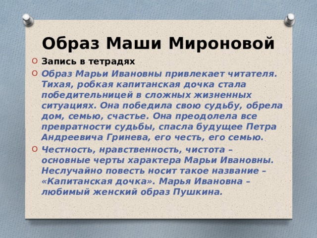 Образ Маши Мироновой Запись в тетрадях Образ Марьи Ивановны привлекает читателя. Тихая, робкая капитанская дочка стала победительницей в сложных жизненных ситуациях. Она победила свою судьбу, обрела дом, семью, счастье. Она преодолела все превратности судьбы, спасла будущее Петра Андреевича Гринева, его честь, его семью. Честность, нравственность, чистота – основные черты характера Марьи Ивановны. Неслучайно повесть носит такое название – «Капитанская дочка». Марья Ивановна – любимый женский образ Пушкина.