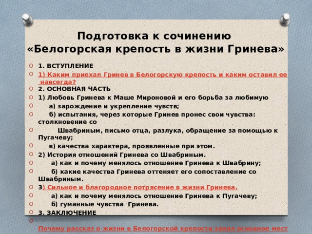 Подготовка к сочинению  «Белогорская крепость в жизни Гринева» 1. ВСТУПЛЕНИЕ 1) Каким приехал Гринев в Белогорскую крепость и каким оставил ее навсегда? 2. ОСНОВНАЯ ЧАСТЬ 1) Любовь Гринева к Маше Мироновой и его борьба за любимую  а) зарождение и укрепление чувств;  б) испытания, через которые Гринев пронес свои чувства: столкновение со  Швабриным, письмо отца, разлука, обращение за помощью к Пугачеву;  в) качества характера, проявленные при этом. 2) История отношений Гринева со Швабриным.  а) как и почему менялось отношение Гринева к Швабрину;  б) какие качества Гринева оттеняет его сопоставление со Швабриным. 3 ) Сильное и благородное потрясение в жизни Гринева.  а) как и почему менялось отношение Гринева к Пугачеву;  б) гуманные чувства Гринева. 3. ЗАКЛЮЧЕНИЕ  Почему рассказ о жизни в Белогорской крепости занял основное место в   записках        Петра Андреевича Гринева?