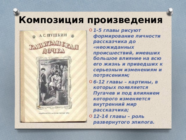 Композиция произведения 1-5 главы рисуют формирование личности рассказчика до «неожиданных происшествий, имевших большое влияние на всю его жизнь и приведших к серьезным изменениям и потрясениям; 6-12 главы – картины, в которых появляется Пугачев и под влиянием которого изменяется внутренний мир рассказчика; 12-14 главы – роль развернутого эпилога.