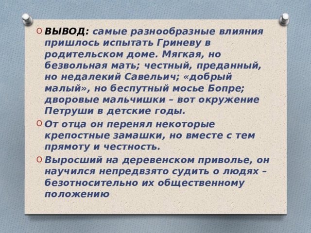ВЫВОД: самые разнообразные влияния пришлось испытать Гриневу в родительском доме. Мягкая, но безвольная мать; честный, преданный, но недалекий Савельич; «добрый малый», но беспутный мосье Бопре; дворовые мальчишки – вот окружение Петруши в детские годы. От отца он перенял некоторые крепостные замашки, но вместе с тем прямоту и честность. Выросший на деревенском приволье, он научился непредвзято судить о людях – безотносительно их общественному положению