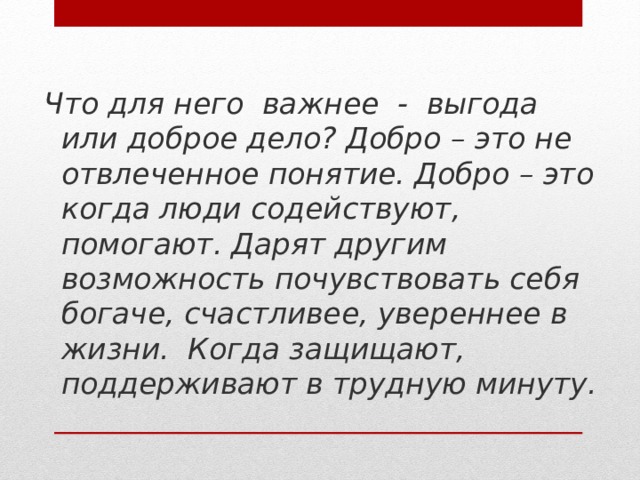 Что для него важнее - выгода или доброе дело? Добро – это не отвлеченное понятие. Добро – это когда люди содействуют, помогают. Дарят другим возможность почувствовать себя богаче, счастливее, увереннее в жизни. Когда защищают, поддерживают в трудную минуту.