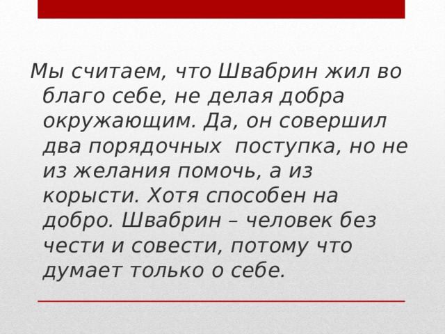 Мы считаем, что Швабрин жил во благо себе, не делая добра окружающим. Да, он совершил два порядочных поступка, но не из желания помочь, а из корысти. Хотя способен на добро. Швабрин – человек без чести и совести, потому что думает только о себе.