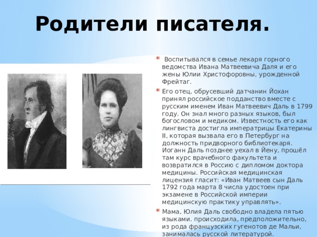 Родители писателя.  Воспитывался в семье лекаря горного ведомства Ивана Матвеевича Даля и его жены Юлии Христофоровны, урожденной Фрейтаг. Его отец, обрусевший датчанин Йохан принял российское подданство вместе с русским именем Иван Матвеевич Даль в 1799 году. Он знал много разных языков, был богословом и медиком. Известность его как лингвиста достигла императрицы Екатерины II, которая вызвала его в Петербург на должность придворного библиотекаря. Иоганн Даль позднее уехал в Йену, прошёл там курс врачебного факультета и возвратился в Россию с дипломом доктора медицины. Российская медицинская лицензия гласит: «Иван Матвеев сын Даль 1792 года марта 8 числа удостоен при экзамене в Российской империи медицинскую практику управлять». Мама, Юлия Даль свободно владела пятью языками. происходила, предположительно, из рода французских гугенотов де Мальи, занималась русской литературой. 