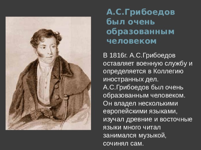 А.С.Грибоедов был очень образованным человеком   В 1816г. А.С.Грибоедов оставляет военную службу и определяется в Коллегию иностранных дел. А.С.Грибоедов был очень образованным человеком. Он владел несколькими европейскими языками, изучал древние и восточные языки много читал занимался музыкой, сочинял сам.