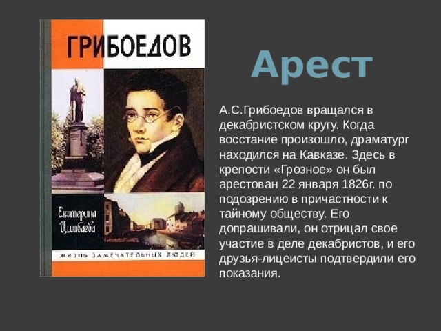 Арест А.С.Грибоедов вращался в декабристском кругу. Когда восстание произошло, драматург находился на Кавказе. Здесь в крепости «Грозное» он был арестован 22 января 1826г. по подозрению в причастности к тайному обществу. Его допрашивали, он отрицал свое участие в деле декабристов, и его друзья-лицеисты подтвердили его показания.