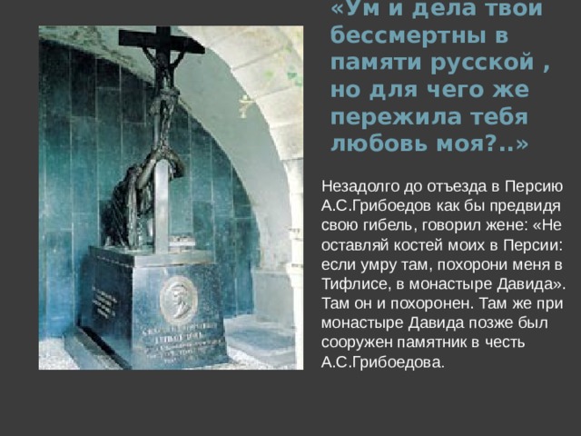 «Ум и дела твои бессмертны в памяти русской , но для чего же пережила тебя любовь моя?..» Незадолго до отъезда в Персию А.С.Грибоедов как бы предвидя свою гибель, говорил жене: «Не оставляй костей моих в Персии: если умру там, похорони меня в Тифлисе, в монастыре Давида». Там он и похоронен. Там же при монастыре Давида позже был сооружен памятник в честь А.С.Грибоедова .